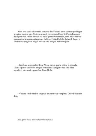 Alice teve outra visão mais concreta dos Volturis e nos contou que Megan
levaria a menina para Volterra, mas só encontraria Caius lá. Contudo depois
de alguns dias viriam para cá e o outro grupo de vampiros, com Aro e Marcus
os encontrariam para o ataque aos Cullens. Então Carlisle, Edward, Jasper e
Emmette começaram a ligar para os seus amigos pedindo ajuda.




    – Jacob, eu acho melhor levar Nesse para o quarto e ficar lá com ela.
Daqui a pouco os nossos amigos começarão a chegar e não será nada
agradável para você e para eles. Disse Bella.




    – Vou me sentir melhor longe de um monte de vampiros. Onde é o quarto
dela¿




    Não gosto nada desse cheiro horrendo!!
 