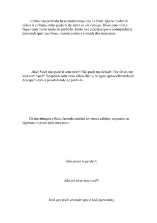 – Então não pretendo ficar muito tempo em La Push. Quero mudar de
vida e ir embora, então gostaria de saber se iria comigo. Disse para mim e
fiquei com muito medo de perdê-lo. Então tive a certeza que o acompanharia
para onde quer que fosse, mesmo contra a vontade dos meus pais.




    – Jake! Você não pode ir sem mim!! Não pode me deixar!! Por favor, me
leva com você!! Respondi com meus olhos cheios de água, quase chorando de
desespero com a possibilidade de perdê-lo.




     Ele me abraçou e ficou fazendo carinho em meus cabelos, enquanto as
lágrimas rolavam pelo meu rosto.




                             Não posso te perder!!




                            Não sei viver sem você!!




                 Será que pode entender que é tudo para mim¿
 
