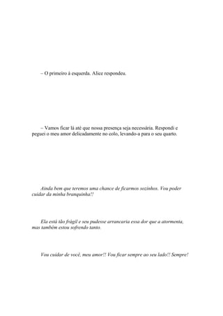 – O primeiro à esquerda. Alice respondeu.




    – Vamos ficar lá até que nossa presença seja necessária. Respondi e
peguei o meu amor delicadamente no colo, levando-a para o seu quarto.




    Ainda bem que teremos uma chance de ficarmos sozinhos. Vou poder
cuidar da minha branquinha!!




   Ela está tão frágil e seu pudesse arrancaria essa dor que a atormenta,
mas também estou sofrendo tanto.




    Vou cuidar de você, meu amor!! Vou ficar sempre ao seu lado!! Sempre!
 