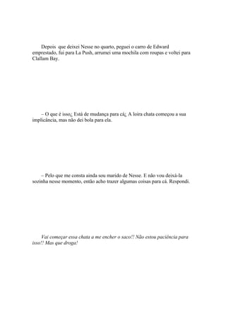 Depois que deixei Nesse no quarto, peguei o carro de Edward
emprestado, fui para La Push, arrumei uma mochila com roupas e voltei para
Clallam Bay.




    – O que é isso¿ Está de mudança para cá¿ A loira chata começou a sua
implicância, mas não dei bola para ela.




    – Pelo que me consta ainda sou marido de Nesse. E não vou deixá-la
sozinha nesse momento, então acho trazer algumas coisas para cá. Respondi.




     Vai começar essa chata a me encher o saco!! Não estou paciência para
isso!! Mas que droga!
 
