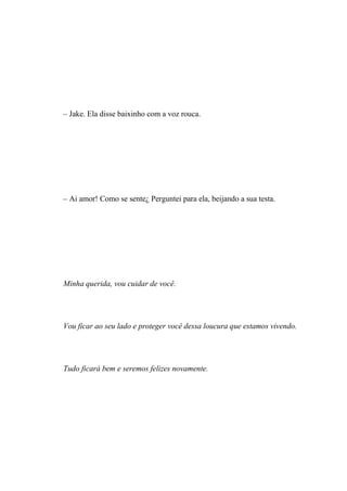– Jake. Ela disse baixinho com a voz rouca.




– Ai amor! Como se sente¿ Perguntei para ela, beijando a sua testa.




Minha querida, vou cuidar de você.




Vou ficar ao seu lado e proteger você dessa loucura que estamos vivendo.




Tudo ficará bem e seremos felizes novamente.
 