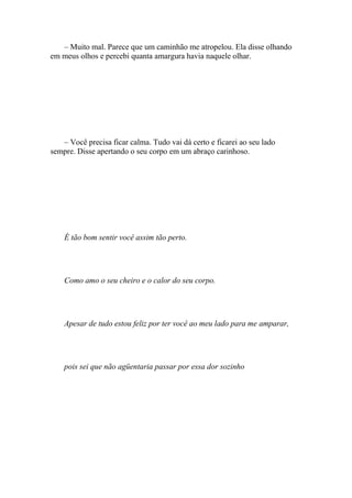 – Muito mal. Parece que um caminhão me atropelou. Ela disse olhando
em meus olhos e percebi quanta amargura havia naquele olhar.




   – Você precisa ficar calma. Tudo vai dá certo e ficarei ao seu lado
sempre. Disse apertando o seu corpo em um abraço carinhoso.




    É tão bom sentir você assim tão perto.




    Como amo o seu cheiro e o calor do seu corpo.




    Apesar de tudo estou feliz por ter você ao meu lado para me amparar,




    pois sei que não agüentaria passar por essa dor sozinho
 