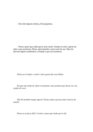 – Eles têm alguma noticia¿ Ela perguntou.




    – Nesse, quero que saiba que te amo muito. Sempre te amei, apesar de
tudo o que aconteceu. Disse, aproximando o meu rosto do seu. Mas ela
desviou alguns centímetros, evitando o que iria acontecer.




    Deixa eu te beijar e sentir o doce gosto dos seus lábios.




    Sei que tem medo de sofrer novamente, mas prometo que dessa vez vou
cuidar de você.




   Não há nenhum truque agora!! Estou sendo a pessoa mais sincera do
mundo.




    Deixa eu te fazer feliz!! Aceita o amor que tenho pra te dá.
 
