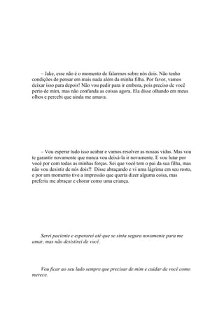 – Jake, esse não é o momento de falarmos sobre nós dois. Não tenho
condições de pensar em mais nada além da minha filha. Por favor, vamos
deixar isso para depois! Não vou pedir para ir embora, pois preciso de você
perto de mim, mas não confunda as coisas agora. Ela disse olhando em meus
olhos e percebi que ainda me amava.




     – Vou esperar tudo isso acabar e vamos resolver as nossas vidas. Mas vou
te garantir novamente que nunca vou deixá-la ir novamente. E vou lutar por
você por com todas as minhas forças. Sei que você tem o pai da sua filha, mas
não vou desistir de nós dois!! Disse abraçando e vi uma lágrima em seu rosto,
e por um momento tive a impressão que queria dizer alguma coisa, mas
preferiu me abraçar e chorar como uma criança.




   Serei paciente e esperarei até que se sinta segura novamente para me
amar, mas não desistirei de você.




   Vou ficar ao seu lado sempre que precisar de mim e cuidar de você como
merece.
 