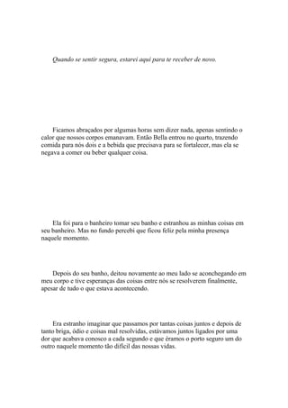 Quando se sentir segura, estarei aqui para te receber de novo.




    Ficamos abraçados por algumas horas sem dizer nada, apenas sentindo o
calor que nossos corpos emanavam. Então Bella entrou no quarto, trazendo
comida para nós dois e a bebida que precisava para se fortalecer, mas ela se
negava a comer ou beber qualquer coisa.




    Ela foi para o banheiro tomar seu banho e estranhou as minhas coisas em
seu banheiro. Mas no fundo percebi que ficou feliz pela minha presença
naquele momento.




    Depois do seu banho, deitou novamente ao meu lado se aconchegando em
meu corpo e tive esperanças das coisas entre nós se resolverem finalmente,
apesar de tudo o que estava acontecendo.




    Era estranho imaginar que passamos por tantas coisas juntos e depois de
tanto briga, ódio e coisas mal resolvidas, estávamos juntos ligados por uma
dor que acabava conosco a cada segundo e que éramos o porto seguro um do
outro naquele momento tão difícil das nossas vidas.
 