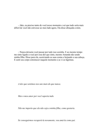 – Jake, eu preciso tanto de você nesse momento e sei que tudo seria mais
difícil de você não estivesse ao meu lado agora. Ela disse abraçada a mim.




    – Nunca deixaria você passar por tudo isso sozinha. E ao mesmo tempo
me sinto ligado a você por essa dor que sinto, mesmo Amanda não sendo
minha filha. Disse para ela, acariciando as suas costas e beijando a sua cabeça.
E senti seu corpo estremecer naquele momento e as vi as lágrimas.




    A dor que sentimos nos une mais do que nunca.




    Mas o meu amor por você suporta tudo.




    Não me importo que ela não seja a minha filha, como gostaria.




    Se conseguirmos recuperá-la novamente, vou amá-la como pai.
 