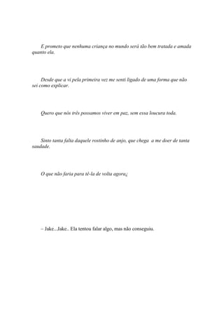 E prometo que nenhuma criança no mundo será tão bem tratada e amada
quanto ela.




     Desde que a vi pela primeira vez me senti ligado de uma forma que não
sei como explicar.




    Quero que nós três possamos viver em paz, sem essa loucura toda.




    Sinto tanta falta daquele rostinho de anjo, que chega a me doer de tanta
saudade.




    O que não faria para tê-la de volta agora¿




    – Jake...Jake.. Ela tentou falar algo, mas não conseguiu.
 