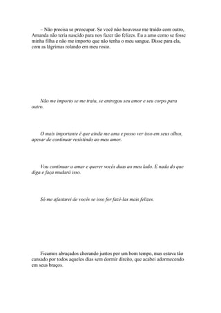 – Não precisa se preocupar. Se você não houvesse me traído com outro,
Amanda não teria nascido para nos fazer tão felizes. Eu a amo como se fosse
minha filha e não me importo que não tenha o meu sangue. Disse para ela,
com as lágrimas rolando em meu rosto.




    Não me importo se me traiu, se entregou seu amor e seu corpo para
outro.




    O mais importante é que ainda me ama e posso ver isso em seus olhos,
apesar de continuar resistindo ao meu amor.




    Vou continuar a amar e querer vocês duas ao meu lado. E nada do que
diga e faça mudará isso.




    Só me afastarei de vocês se isso for fazê-las mais felizes.




    Ficamos abraçados chorando juntos por um bom tempo, mas estava tão
cansado por todos aqueles dias sem dormir direito, que acabei adormecendo
em seus braços.
 