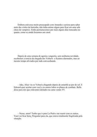 Embora estivesse muito preocupado com Amanda e curioso para saber
mais das visões da baixinha, não tinha animo algum para ficar em uma sala
cheia de vampiros. Então permanecemos por mais alguns dias trancados no
quarto, como se ainda fossemos um casal.




    Depois de uma semana de agonia e angustia, sem nenhuma novidade,
recebemos a noticia da chegada dos Volturis e ficamos alarmados, mas ao
mesmo tempo aliviados por tudo está acabando.




    – Jake, Alice viu os Volturis chegando depois de amanhã ao por do sol. E
Edward quer acertar com você e os outros lobos os planos de combate. Bella
disse para nós que estávamos deitados na cama vendo TV.




     – Nesse, amor! Tenho que ir para La Push e me reunir com os outros.
Você vai ficar bem¿ Perguntei para ela, que estava totalmente fragilizada pela
situação.
 