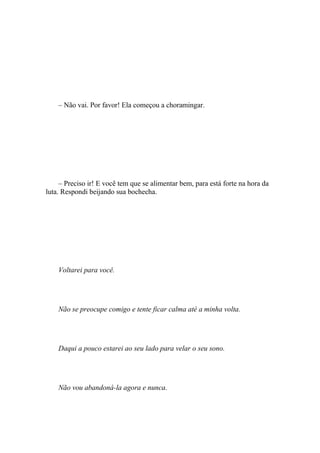 – Não vai. Por favor! Ela começou a choramingar.




     – Preciso ir! E você tem que se alimentar bem, para está forte na hora da
luta. Respondi beijando sua bochecha.




    Voltarei para você.




    Não se preocupe comigo e tente ficar calma até a minha volta.




    Daqui a pouco estarei ao seu lado para velar o seu sono.




    Não vou abandoná-la agora e nunca.
 