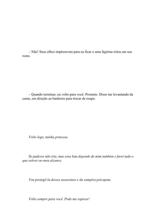 – Não! Seus olhos imploravam para eu ficar e uma lágrima rolou em seu
rosto.




   – Quando terminar, eu volto para você. Prometo. Disse me levantando da
cama, em direção ao banheiro para trocar de roupa.




    Volto logo, minha princesa.




    Se pudesse não iria, mas essa luta depende de mim também e farei tudo o
que estiver ao meu alcance.




    Vou protegê-la desses assassinos e da vampira psicopata.




    Volto sempre para você. Pode me esperar!
 