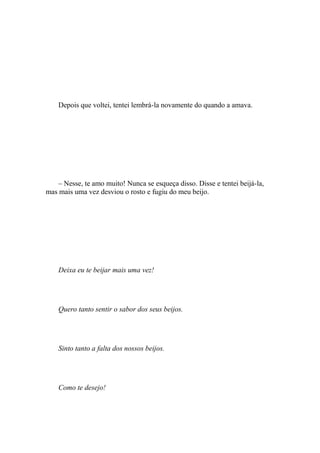 Depois que voltei, tentei lembrá-la novamente do quando a amava.




    – Nesse, te amo muito! Nunca se esqueça disso. Disse e tentei beijá-la,
mas mais uma vez desviou o rosto e fugiu do meu beijo.




    Deixa eu te beijar mais uma vez!




    Quero tanto sentir o sabor dos seus beijos.




    Sinto tanto a falta dos nossos beijos.




    Como te desejo!
 