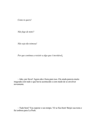 Como te quero!




    Não foge de mim!!




    Não seja tão teimosa!




    Por que continua a resistir a algo que é inevitável¿




    – Jake, por favor! Agora não é hora para isso. Ela ainda parecia muito
magoada com tudo o que havia acontecido e com medo de se envolver
novamente.




     – Tudo bem! Vou esperar o seu tempo. Vê se fica bem! Beijei sua testa e
fui embora para La Push.
 