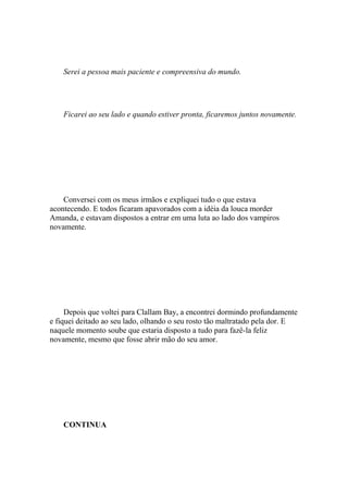 Serei a pessoa mais paciente e compreensiva do mundo.




    Ficarei ao seu lado e quando estiver pronta, ficaremos juntos novamente.




    Conversei com os meus irmãos e expliquei tudo o que estava
acontecendo. E todos ficaram apavorados com a idéia da louca morder
Amanda, e estavam dispostos a entrar em uma luta ao lado dos vampiros
novamente.




     Depois que voltei para Clallam Bay, a encontrei dormindo profundamente
e fiquei deitado ao seu lado, olhando o seu rosto tão maltratado pela dor. E
naquele momento soube que estaria disposto a tudo para fazê-la feliz
novamente, mesmo que fosse abrir mão do seu amor.




    CONTINUA
 