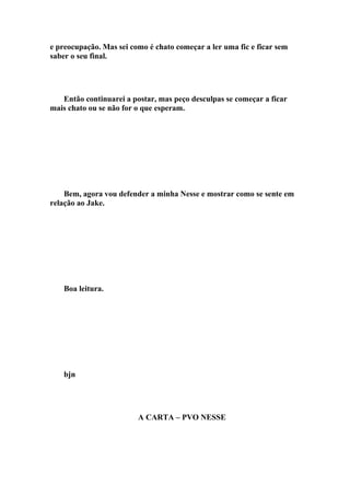 e preocupação. Mas sei como é chato começar a ler uma fic e ficar sem
saber o seu final.




   Então continuarei a postar, mas peço desculpas se começar a ficar
mais chato ou se não for o que esperam.




    Bem, agora vou defender a minha Nesse e mostrar como se sente em
relação ao Jake.




    Boa leitura.




    bjn




                         A CARTA – PVO NESSE
 