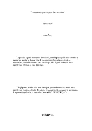 Te amo tanto que chega a doer na alma!!




                                    Meu amor!




                                    Meu Jake!




    Depois de alguns momentos abraçados, ele me pediu para ficar sozinho e
pensar no que faria da sua vida. E mesmo inconformada em deixá-lo
novamente, aceitei ir embora e dá um tempo para digerir tudo que havia
acontecido e tomar as suas decisões.




    Dirigi para a minha casa bem de vagar, pensando em tudo o que havia
acontecido entre nós. Então decidi que o seduziria até conseguir o que queria.
E a partir daquele dia, começaria o meuJOGO DE SEDUÇÃO.




                                  CONTINUA
 