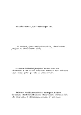 – Jake. Disse baixinho, quase sem forças para falar.




     O que aconteceu¿ Quanto tempo fiquei dormindo¿ Onde está minha
filha¿ Por que estamos deitados assim¿




     – Ai amor! Como se sente¿ Perguntou, beijando minha testa
delicadamente. E senti seu rosto muito quente próximo do meu e desejei que
aquela sensação gostosa que sentia não terminasse nunca.




    – Muito mal. Parece que um caminhão me atropelou. Respondi
sinceramente olhando no fundo dos seus olhos e vi quanto amor ainda existia
nele. E tive vontade de retribuir aquele amor, mas tive tanto medo.
 