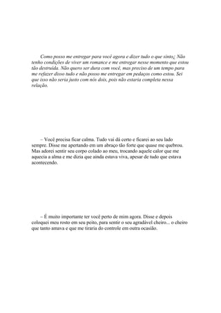 Como posso me entregar para você agora e dizer tudo o que sinto¿ Não
tenho condições de viver um romance e me entregar nesse momento que estou
tão destruída. Não quero ser dura com você, mas preciso de um tempo para
me refazer disso tudo e não posso me entregar em pedaços como estou. Sei
que isso não seria justo com nós dois, pois não estaria completa nessa
relação.




    – Você precisa ficar calma. Tudo vai dá certo e ficarei ao seu lado
sempre. Disse me apertando em um abraço tão forte que quase me quebrou.
Mas adorei sentir seu corpo colado ao meu, trocando aquele calor que me
aquecia a alma e me dizia que ainda estava viva, apesar de tudo que estava
acontecendo.




    – É muito importante ter você perto de mim agora. Disse e depois
coloquei meu rosto em seu peito, para sentir o seu agradável cheiro... o cheiro
que tanto amava e que me tiraria do controle em outra ocasião.
 