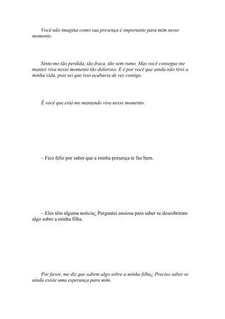 Você não imagina como sua presença é importante para mim nesse
momento.




   Sinto-me tão perdida, tão fraca, tão sem rumo. Mas você consegue me
manter viva nesse momento tão doloroso. E é por você que ainda não tirei a
minha vida, pois sei que isso acabaria de vez contigo.




    È você que está me mantendo viva nesse momento.




    – Fico feliz por saber que a minha presença te faz bem.




    – Eles têm alguma noticia¿ Perguntei ansiosa para saber se descobriram
algo sobre a minha filha.




    Por favor, me diz que sabem algo sobre a minha filha¿ Preciso saber se
ainda existe uma esperança para mim.
 
