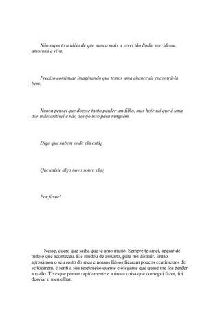 Não suporto a idéia de que nunca mais a verei tão linda, sorridente,
amorosa e viva.




   Preciso continuar imaginando que temos uma chance de encontrá-la
bem.




    Nunca pensei que doesse tanto perder um filho, mas hoje sei que é uma
dor indescritível e não desejo isso para ninguém.




    Diga que sabem onde ela está¿




    Que existe algo novo sobre ela¿




    Por favor!




     – Nesse, quero que saiba que te amo muito. Sempre te amei, apesar de
tudo o que aconteceu. Ele mudou de assunto, para me distrair. Então
aproximou o seu rosto do meu e nossos lábios ficaram poucos centímetros de
se tocarem, e senti a sua respiração quente e ofegante que quase me fez perder
a razão. Tive que pensar rapidamente e a única coisa que consegui fazer, foi
desviar o meu olhar.
 