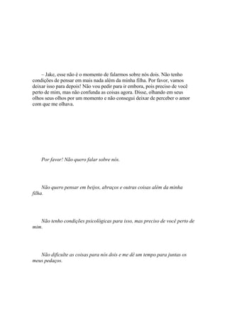 – Jake, esse não é o momento de falarmos sobre nós dois. Não tenho
condições de pensar em mais nada além da minha filha. Por favor, vamos
deixar isso para depois! Não vou pedir para ir embora, pois preciso de você
perto de mim, mas não confunda as coisas agora. Disse, olhando em seus
olhos seus olhos por um momento e não consegui deixar de perceber o amor
com que me olhava.




    Por favor! Não quero falar sobre nós.




     Não quero pensar em beijos, abraços e outras coisas além da minha
filha.




   Não tenho condições psicológicas para isso, mas preciso de você perto de
mim.




   Não dificulte as coisas para nós dois e me dê um tempo para juntas os
meus pedaços.
 