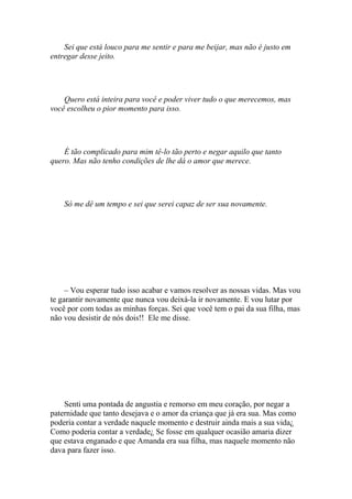 Sei que está louco para me sentir e para me beijar, mas não é justo em
entregar desse jeito.




    Quero está inteira para você e poder viver tudo o que merecemos, mas
você escolheu o pior momento para isso.




    É tão complicado para mim tê-lo tão perto e negar aquilo que tanto
quero. Mas não tenho condições de lhe dá o amor que merece.




    Só me dê um tempo e sei que serei capaz de ser sua novamente.




     – Vou esperar tudo isso acabar e vamos resolver as nossas vidas. Mas vou
te garantir novamente que nunca vou deixá-la ir novamente. E vou lutar por
você por com todas as minhas forças. Sei que você tem o pai da sua filha, mas
não vou desistir de nós dois!! Ele me disse.




    Senti uma pontada de angustia e remorso em meu coração, por negar a
paternidade que tanto desejava e o amor da criança que já era sua. Mas como
poderia contar a verdade naquele momento e destruir ainda mais a sua vida¿
Como poderia contar a verdade¿ Se fosse em qualquer ocasião amaria dizer
que estava enganado e que Amanda era sua filha, mas naquele momento não
dava para fazer isso.
 