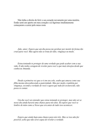 Não tinha o direito de ferir o seu coração novamente por uma mentira.
Então senti um aperto em meu coração e as lágrimas imediatamente
começaram a correr pelo meus rosto




    Jake, amor. Espero que um dia possa me perdoar por mentir de forma tão
cruel para você. Mas agora não se trata de ódio, vingança ou medo.




    Estou tentando te proteger de uma verdade que pode acabar com a sua
vida. E não tenho coragem de revelar para você o que mais desejou desde que
conheceu Amanda.




     Desde a primeira vez que a vi em seu colo, soube que amava como sua
filha mesmo desconhecendo a paternidade. Mas por medo e também por
vingança, escondi a verdade de você e agora que tudo foi esclarecido, não
posso te contar.




    Um dia você vai entender que estou tentando te proteger, mas não sei se
nesse dia ainda haverá uma chance para nós dois. Só espero que você se
lembre de mim como a Nesse que era antes de tudo isso acontecer.




    Espero que ainda haja uma chance para nós três. Mas se isso não for
possível, acho que não serei capaz de revelar a verdade.
 