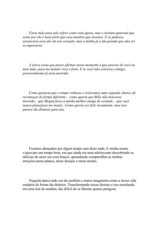 Faria tudo para não sofrer como está agora, mas o instinto paternal que
sente por ela é mais forte que essa mentira que inventei. E se pudesse,
arrancaria essa dor do seu coração, mas a minha já é tão grande que não sei
se suportaria.




    A única coisa que posso afirmar nesse momento é que preciso de você ao
meu lado, para me manter viva e forte. E se você não estivesse comigo,
provavelmente já teria morrido.




    Como gostaria que o tempo voltasse e tivéssemos uma segunda chance de
recomeçar de forma diferente... como queria que Billy não houvesse
morrido... que Megan fosse a minha melhor amiga de verdade... que você
nunca planejasse me matar...Como queria ser feliz novamente, mas isso
parece tão distante para nós.




     Ficamos abraçados por algum tempo sem dizer nada. E minha mente
viajou por um tempo bom, em que ainda era uma adolescente descobrindo as
delicias do amor em seus braços, aprendendo compartilhar as minhas
emoções,meus planos, meus desejos e meus medos.




    Naquela época tudo era tão perfeito e nunca imaginaria como a nossa vida
mudaria de forma tão drástica. Transformando nosso destino e nos enredando
em uma teia de aranhas, tão difícil de se libertar quanto perigoso.
 