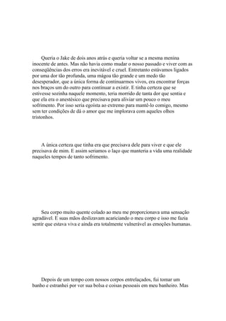 Queria o Jake de dois anos atrás e queria voltar se a mesma menina
inocente de antes. Mas não havia como mudar o nosso passado e viver com as
conseqüências dos erros era inevitável e cruel. Entretanto estávamos ligados
por uma dor tão profunda, uma mágoa tão grande e um medo tão
desesperador, que a única forma de continuarmos vivos, era encontrar forças
nos braços um do outro para continuar a existir. E tinha certeza que se
estivesse sozinha naquele momento, teria morrido de tanta dor que sentia e
que ela era o anestésico que precisava para aliviar um pouco o meu
sofrimento. Por isso seria egoísta ao extremo para mantê-lo comigo, mesmo
sem ter condições de dá o amor que me implorava com aqueles olhos
tristonhos.




    A única certeza que tinha era que precisava dele para viver e que ele
precisava de mim. E assim seriamos o laço que manteria a vida uma realidade
naqueles tempos de tanto sofrimento.




    Seu corpo muito quente colado ao meu me proporcionava uma sensação
agradável. E suas mãos deslizavam acariciando o meu corpo e isso me fazia
sentir que estava viva e ainda era totalmente vulnerável as emoções humanas.




    Depois de um tempo com nossos corpos entrelaçados, fui tomar um
banho e estranhei por ver sua bolsa e coisas pessoais em meu banheiro. Mas
 
