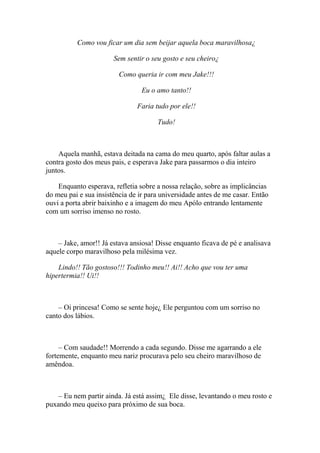Como vou ficar um dia sem beijar aquela boca maravilhosa¿

                       Sem sentir o seu gosto e seu cheiro¿

                         Como queria ir com meu Jake!!!

                                 Eu o amo tanto!!

                               Faria tudo por ele!!

                                      Tudo!



    Aquela manhã, estava deitada na cama do meu quarto, após faltar aulas a
contra gosto dos meus pais, e esperava Jake para passarmos o dia inteiro
juntos.

    Enquanto esperava, refletia sobre a nossa relação, sobre as implicâncias
do meu pai e sua insistência de ir para universidade antes de me casar. Então
ouvi a porta abrir baixinho e a imagem do meu Apólo entrando lentamente
com um sorriso imenso no rosto.



    – Jake, amor!! Já estava ansiosa! Disse enquanto ficava de pé e analisava
aquele corpo maravilhoso pela milésima vez.

    Lindo!! Tão gostoso!!! Todinho meu!! Ai!! Acho que vou ter uma
hipertermia!! Ui!!



    – Oi princesa! Como se sente hoje¿ Ele perguntou com um sorriso no
canto dos lábios.



     – Com saudade!! Morrendo a cada segundo. Disse me agarrando a ele
fortemente, enquanto meu nariz procurava pelo seu cheiro maravilhoso de
amêndoa.



    – Eu nem partir ainda. Já está assim¿ Ele disse, levantando o meu rosto e
puxando meu queixo para próximo de sua boca.
 