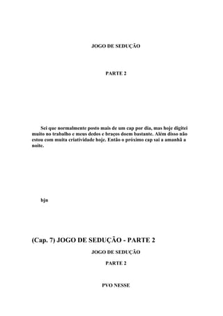 JOGO DE SEDUÇÃO




                                 PARTE 2




    Sei que normalmente posto mais de um cap por dia, mas hoje digitei
muito no trabalho e meus dedos e braços doem bastante. Além disso não
estou com muita criatividade hoje. Então o próximo cap sai a amanhã a
noite.




   bjn




(Cap. 7) JOGO DE SEDUÇÃO - PARTE 2
                          JOGO DE SEDUÇÃO

                                 PARTE 2



                               PVO NESSE
 