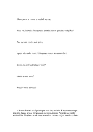 Como posso te contar a verdade agora¿




    Você vai ficar tão desesperado quando souber que ela é sua filha!!




    Por que não contei tudo antes¿




    Agora não tenho saída!! Não posso causar mais essa dor!!




    Como me sinto culpada por isso!!




    Ainda te amo tanto!




    Preciso tanto de você!




    – Nunca deixaria você passar por tudo isso sozinha. E ao mesmo tempo
me sinto ligado a você por essa dor que sinto, mesmo Amanda não sendo
minha filha. Ele disse, acariciando as minhas costas e beijou a minha cabeça.
 