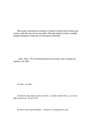 Meu corpo estremeceu novamente e comecei a chorar pelo remorso que
sentia, e pela dor que via em seus olhos. Mas não poderia contar a verdade
naquele momento e tinha que ser forte para o bem dele.




    – Jake...Jake... Por um momento pensei em contar, mas consegui me
segurar e me calei.




    Um dia... um dia...




     Se houver uma chance para nós dois...se tudo acabar bem...se a nossa
filha sobreviver. AI AI AI AI




    Se houve uma oportunidade... contarei a verdade para você.
 