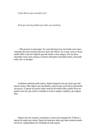 Como dói ter que esconder isso!




    Será que vai me perdoar por mais essa mentira¿




    – Não precisa se preocupar. Se você não houvesse me traído com outro,
Amanda não teria nascido para nos fazer tão felizes. Eu a amo como se fosse
minha filha e não me importa que não tenha o meu sangue. Ele me disse
chorando como uma criança e ficamos abraçados chorando juntos, deixando
toda a dor se dissipar.




    Acabamos adormecendo juntos, depois daquela crise de choro que não
parava nunca. Mas depois que acordamos, parecia que a dor havia diminuído
um pouco. E apesar de querer saber noticias da minha filha, preferi ficar no
quarto com ele, que estava evitando os nossos amigos vampiros, por alguns
dias.




    Depois de uma semana, recebemos a noticia da chegada dos Volturis e
apesar do medo que sentia, fiquei aliviada por saber que tudo acabaria muito
em breve, independente do resultado de tudo aquilo.
 