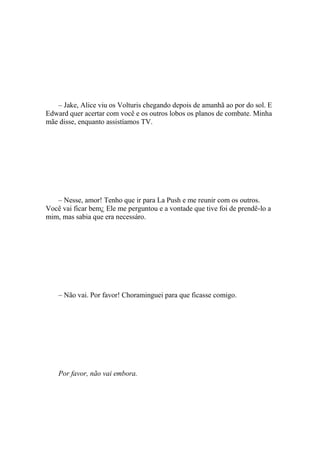 – Jake, Alice viu os Volturis chegando depois de amanhã ao por do sol. E
Edward quer acertar com você e os outros lobos os planos de combate. Minha
mãe disse, enquanto assistíamos TV.




   – Nesse, amor! Tenho que ir para La Push e me reunir com os outros.
Você vai ficar bem¿ Ele me perguntou e a vontade que tive foi de prendê-lo a
mim, mas sabia que era necessáro.




    – Não vai. Por favor! Choraminguei para que ficasse comigo.




    Por favor, não vai embora.
 