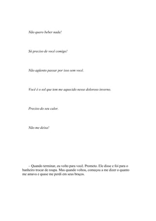 Não quero beber nada!




    Só preciso de você comigo!




    Não agüento passar por isso sem você.




    Você é o sol que tem me aquecido nesse doloroso inverno.




    Preciso do seu calor.




    Não me deixa!




    – Quando terminar, eu volto para você. Prometo. Ele disse e foi para o
banheiro trocar de roupa. Mas quando voltou, começou a me dizer o quanto
me amava e quase me perdi em seus braços.
 