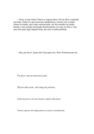 – Nesse, te amo muito! Nunca se esqueça disso. Ele me disse e tentando
me beijar. Então tive que raciocinar rapidamente e mesmo com a minha
cabeça revirando, meu corpo estremecendo, um frio estranho em minha
barriga e meu coração acelerando freneticamente, tive que ser forte e virar
meu rosto para fugir daquele beijo, que seria a minha perdição.




    – Jake, por favor! Agora não é hora para isso. Disse friamente para ele.




    Por favor, não me tenta desse jeito.




    Não me olha assim...não chega tão próximo.




    Assim me perco em seus braços e agora não posso.




    Vamos esperar um tempo para as coisas se arrumarem.
 