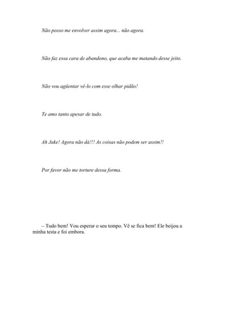 Não posso me envolver assim agora... não agora.




    Não faz essa cara de abandono, que acaba me matando desse jeito.




    Não vou agüentar vê-lo com esse olhar pidão!




    Te amo tanto apesar de tudo.




    Ah Jake! Agora não dá!!! As coisas não podem ser assim!!




    Por favor não me torture dessa forma.




   – Tudo bem! Vou esperar o seu tempo. Vê se fica bem! Ele beijou a
minha testa e foi embora.
 