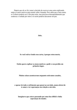 Depois que ele se foi, tomei a decisão de escrever uma carta explicando
todos os meus motivos para mentir sobre Amanda. Pois sabia que a luta contra
os Volturis poderia ser o fim para mim, mas precisava desesperadamente que
soubesse a verdade por mim e só assim poderia descansar em paz.




                                     Jake,




            Se você estiver lendo essa carta, é porque estou morta.




        Então quero explicar os meus motivos e pedir o seu perdão em
                             primeiro lugar.




           Muitas coisas aconteceram enquanto estávamos casados,




    e apesar de todo o sofrimento que passei ao seu lado, nunca deixei de
             te amar e ter esperanças em relação a nós dois.




         Imaginava que estava passando por uma fase difícil e tinha
                        esperanças de mudar.
 