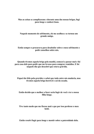 Mas as coisas se complicaram e durante uma das nossas brigas, fugi
                      para longe e conheci Juan.




     Naquele momento de sofrimento, ele me acolheu e se tornou um
                         grande amigo.




   Então sempre o procurava para desabafar sobre o meu sofrimento e
                    pedir conselhos sobre nós.




  Quando tivemos aquela briga pela manhã, comecei a passar mal e fui
para casa dele para pedir que me levasse para comprar remédios. E foi
             naquele dia que descobri que estava grávida.




  Fiquei tão feliz pela gravidez e achei que tudo entre nós mudaria, mas
            tivemos aquela briga horrível e cai da escada.




    Então decido que o melhor a fazer seria fugir de você e ter a nossa
                            filha longe.




    Tive tanto medo que me fizesse mal e que por isso perdesse o meu
                               bebê.




    Então resolvi fugir para longe e mentir sobre a paternidade dela.
 