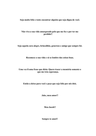 Seja muito feliz e tente encontrar alguém que seja digna de você.




    Não viva a sua vida amargurado pelo que me fez e por ter me
                           perdido!!




Seja aquela cara alegre, brincalhão, generoso e amigo que sempre foi.




         Recomece a sua vida e só se lembre das coisas boas.




 Uma vez li uma frase que dizia: Quero trazer a memória somente o
                    que me trás esperança.




     Então a deixo para você e peço que seja feliz por nós dois.




                         Jake, meu amor!!




                            Meu Jacob!!




                          Sempre te amei!!
 