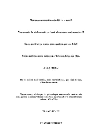 Mesmo nos momentos mais difíceis te amei!!




 No momento da minha morte você será a lembrança mais agradável!!




        Quero partir desse mundo com a certeza que será feliz!!




      Com a certeza que me perdoou por ter escondido a sua filha.




                            A SUA FILHA!




   Ela foi a coisa mais bonita... mais maravilhosa... que você me deu,
                         além do seu amor.




   Morro com gratidão por ter passado por esse mundo e conhecido
uma pessoa tão maravilhosa como você e por receber o presente mais
                       valioso: AMANDA.




                           TE AMO HOJE!!




                        TE AMOR SEMPRE!!
 