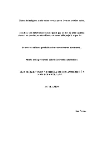 Nunca foi religiosa e não tenho certeza que o Deus os cristãos existe.




 Mas hoje vou fazer uma oração e pedir que ele nos dê uma segunda
chance: no paraíso, na eternidade, em outra vida, seja lá o que for.




    Se houve a mínima possibilidade de te encontrar novamente...




        Minha alma procurará pela sua durante a eternidade.




 SEJA FELIZ E TENHA A CERTEZA DO MEU AMOR QUE É A
                MAIS PURA VERDADE.




                            EU TE AMOR




                                                             Sua Nesse.
 