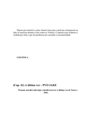 Depois que terminei a carta, chamei meus pais e pedi que entregassem ao
Jake se morresse durante a luta contra os Volturis. E esperava que soubesse a
verdade por mim e que me perdoasse por esconder a sua paternidade




    CONTINUA




(Cap. 41) A última vez – PVO JAKE
      Pessoal, acordei cedo hoje e decidi escrever a última vez de Nesse e
                                   Jake.
 
