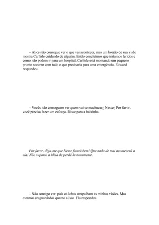 – Alice não consegue ver o que vai acontecer, mas um borrão de sua visão
mostra Carlisle cuidando de alguém. Então concluímos que teríamos feridos e
como não podem ir para um hospital, Carlisle está montando um pequeno
pronto socorro com tudo o que precisaria para uma emergência. Edward
respondeu.




    – Vocês não conseguem ver quem vai se machucar¿ Nesse¿ Por favor,
você precisa fazer um esforço. Disse para a baixinha.




     Por favor, diga-me que Nesse ficará bem! Que nada de mal acontecerá a
ela! Não suporto a idéia de perdê-la novamente.




    – Não consigo ver, pois os lobos atrapalham as minhas visões. Mas
estamos resguardados quanto a isso. Ela respondeu.
 