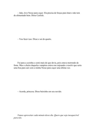 – Jake, leve Nesse para caçar. Ela precisa de forças para lutar e não tem
de alimentado bem. Disse Carlisle.




    – Vou fazer isso. Disse e sai do quarto.




   Fui para a cozinha e comi mais do que devia, pois estava morrendo de
fome. Mas o cheiro daqueles vampiros estava me enjoando e resolvi que seria
uma boa para sair com a minha Nesse para caçar uma última vez.




    – Acorda, princesa. Disse baixinho em seu ouvido.




    Vamos aproveitar cada minuto desse dia. Quero que seja inesquecível
para nós.
 