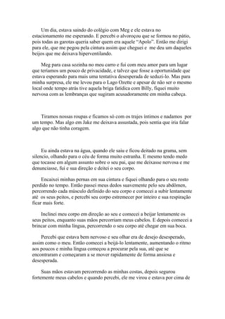 Um dia, estava saindo do colégio com Meg e ele estava no
estacionamento me esperando. E percebi o alvoroçou que se formou no pátio,
pois todas as garotas queria saber quem era aquele “Apolo”. Então me dirigi
para ele, que me pegou pela cintura assim que cheguei e me deu um daqueles
beijos que me deixava hiperventilando.

    Meg para casa sozinha no meu carro e fui com meu amor para um lugar
que teríamos um pouco de privacidade, e talvez que fosse a oportunidade que
estava esperando para mais uma tentativa desesperada de seduzi-lo. Mas para
minha surpresa, ele me levou para o Lago Ozette e apesar de não ser o mesmo
local onde tempo atrás tive aquela briga fatídica com Billy, fiquei muito
nervosa com as lembranças que sugiram acusadoramente em minha cabeça.



    Tiramos nossas roupas e ficamos só com os trajes íntimos e nadamos por
um tempo. Mas algo em Jake me deixava assustada, pois sentia que iria falar
algo que não tinha coragem.



     Eu ainda estava na água, quando ele saiu e ficou deitado na grama, sem
silencio, olhando para o céu de forma muito estranha. E mesmo tendo medo
que tocasse em algum assunto sobre o seu pai, que me deixasse nervosa e me
denunciasse, fui e sua direção e deitei o seu corpo.

     Encaixei minhas pernas em sua cintura e fiquei olhando para o seu rosto
perdido no tempo. Então passei meus dedos suavemente pelo seu abdômen,
percorrendo cada músculo definido do seu corpo e comecei a subir lentamente
até os seus peitos, e percebi seu corpo estremecer por inteiro e sua respiração
ficar mais forte.

    Inclinei meu corpo em direção ao seu e comecei a beijar lentamente os
seus peitos, enquanto suas mãos percorriam meus cabelos. E depois comecei a
brincar com minha língua, percorrendo o seu corpo até chegar em sua boca.

    Percebi que estava bem nervoso e seu olhar era de desejo desesperado,
assim como o meu. Então comecei a beijá-lo lentamente, aumentando o ritmo
aos poucos e minha língua começou a procurar pela sua, até que se
encontraram e começaram a se mover rapidamente de forma ansiosa e
desesperada.

     Suas mãos estavam percorrendo as minhas costas, depois segurou
fortemente meus cabelos e quando percebi, ele me virou e estava por cima de
 