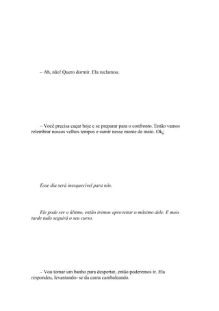 – Ah, não! Quero dormir. Ela reclamou.




    – Você precisa caçar hoje e se preparar para o confronto. Então vamos
relembrar nossos velhos tempos e sumir nesse monte de mato. Ok¿




    Esse dia será inesquecível para nós.




    Ele pode ser o último, então iremos aproveitar o máximo dele. E mais
tarde tudo seguirá o seu curso.




    – Vou tomar um banho para despertar, então poderemos ir. Ela
respondeu, levantando- se da cama cambaleando.
 