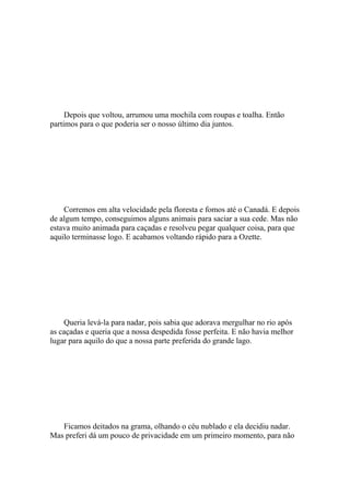 Depois que voltou, arrumou uma mochila com roupas e toalha. Então
partimos para o que poderia ser o nosso último dia juntos.




    Corremos em alta velocidade pela floresta e fomos até o Canadá. E depois
de algum tempo, conseguimos alguns animais para saciar a sua cede. Mas não
estava muito animada para caçadas e resolveu pegar qualquer coisa, para que
aquilo terminasse logo. E acabamos voltando rápido para a Ozette.




    Queria levá-la para nadar, pois sabia que adorava mergulhar no rio após
as caçadas e queria que a nossa despedida fosse perfeita. E não havia melhor
lugar para aquilo do que a nossa parte preferida do grande lago.




   Ficamos deitados na grama, olhando o céu nublado e ela decidiu nadar.
Mas preferi dá um pouco de privacidade em um primeiro momento, para não
 