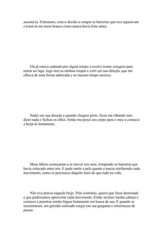 assustá-la. Entretanto, estava decido a romper as barreiras que nos separavam
e tomá-la em meus braços como nunca havia feito antes.




    Ela já estava nadando por algum tempo e resolvi tomar coragem para
entrar no lago, logo tirei as minhas roupas e corri em sua direção, que me
olhava de uma forma admirada e ao mesmo tempo ansiosa.




    Nadei em sua direção e quando cheguei perto, ficou me olhando sem
dizer nada e fechou os olhos. Então me puxei seu corpo para o meu e comecei
a beijá-la lentamente.




    Meus lábios começaram a se mover nos seus, rompendo as barreiras que
havia colocado entre nós. E pude sentir a pele quente e macia retribuindo cada
movimento, como se precisasse daquilo mais do que tudo na vida.




    Não tive pressa naquele beijo. Pelo contrário, queria que fosse demorado
e que pudéssemos aproveitar cada movimento. Então inclinei minha cabeça e
comecei a penetrar minha língua lentamente em busca da sua. E quando se
encontraram, um gemido sufocado surgiu em sua garganta e estremeceu de
prazer.
 